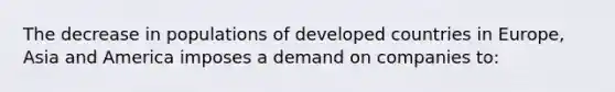 The decrease in populations of developed countries in Europe, Asia and America imposes a demand on companies to: