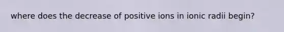 where does the decrease of positive ions in ionic radii begin?