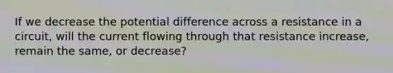 If we decrease the potential difference across a resistance in a circuit, will the current flowing through that resistance increase, remain the same, or decrease?