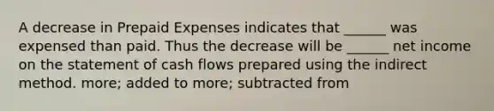 A decrease in Prepaid Expenses indicates that ______ was expensed than paid. Thus the decrease will be ______ net income on the statement of cash flows prepared using the indirect method. more; added to more; subtracted from