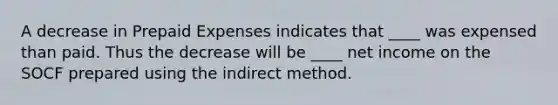 A decrease in Prepaid Expenses indicates that ____ was expensed than paid. Thus the decrease will be ____ net income on the SOCF prepared using the indirect method.