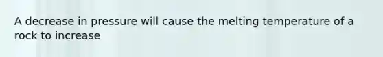 A decrease in pressure will cause the melting temperature of a rock to increase