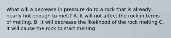 What will a decrease in pressure do to a rock that is already nearly hot enough to melt? A. It will not affect the rock in terms of melting. B. It will decrease the likelihood of the rock melting C. It will cause the rock to start melting