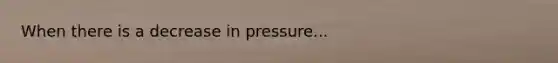 When there is a decrease in pressure...