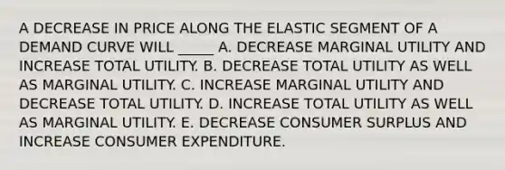 A DECREASE IN PRICE ALONG THE ELASTIC SEGMENT OF A DEMAND CURVE WILL _____ A. DECREASE MARGINAL UTILITY AND INCREASE TOTAL UTILITY. B. DECREASE TOTAL UTILITY AS WELL AS MARGINAL UTILITY. C. INCREASE MARGINAL UTILITY AND DECREASE TOTAL UTILITY. D. INCREASE TOTAL UTILITY AS WELL AS MARGINAL UTILITY. E. DECREASE <a href='https://www.questionai.com/knowledge/k77rlOEdsf-consumer-surplus' class='anchor-knowledge'>consumer surplus</a> AND INCREASE CONSUMER EXPENDITURE.