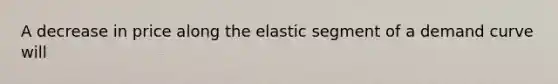 A decrease in price along the elastic segment of a demand curve will