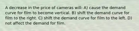 A decrease in the price of cameras will: A) cause the demand curve for film to become vertical. B) shift the demand curve for film to the right. C) shift the demand curve for film to the left. D) not affect the demand for film.