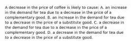 A decrease in the price of coffee is likely to cause: A. an increase in the demand for tea due to a decrease in the price of a complementary good. B. an increase in the demand for tea due to a decrease in the price of a substitute good. C. a decrease in the demand for tea due to a decrease in the price of a complementary good. D. a decrease in the demand for tea due to a decrease in the price of a substitute good.