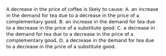 A decrease in the price of coffee is likely to cause: A. an increase in the demand for tea due to a decrease in the price of a complementary good. B. an increase in the demand for tea due to a decrease in the price of a substitute good. C. a decrease in the demand for tea due to a decrease in the price of a complementary good. D. a decrease in the demand for tea due to a decrease in the price of a substitute good.