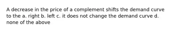 ​A decrease in the price of a complement shifts the demand curve to the a. ​right b. left c. ​it does not change the demand curve d. ​none of the above