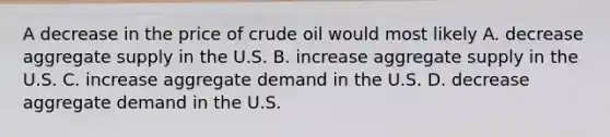 A decrease in the price of crude oil would most likely A. decrease aggregate supply in the U.S. B. increase aggregate supply in the U.S. C. increase aggregate demand in the U.S. D. decrease aggregate demand in the U.S.