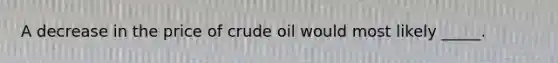 A decrease in the price of crude oil would most likely _____.