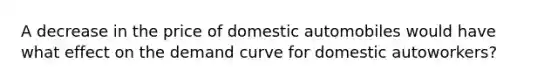 A decrease in the price of domestic automobiles would have what effect on the demand curve for domestic autoworkers?