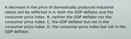 A decrease in the price of domestically produced industrial robots will be reflected in A. both the GDP deflator and the consumer price index. B. neither the GDP deflator nor the consumer price index. C. the GDP deflator but not in the consumer price index. D. the consumer price index but not in the GDP deflator.