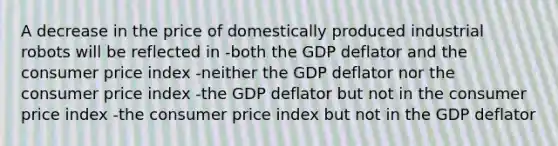 A decrease in the price of domestically produced industrial robots will be reflected in -both the GDP deflator and the consumer price index -neither the GDP deflator nor the consumer price index -the GDP deflator but not in the consumer price index -the consumer price index but not in the GDP deflator