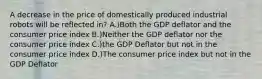 A decrease in the price of domestically produced industrial robots will be reflected in? A.)Both the GDP deflator and the consumer price index B.)Neither the GDP deflator nor the consumer price index C.)the GDP Deflator but not in the consumer price index D.)The consumer price index but not in the GDP Deflator