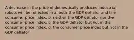 A decrease in the price of domestically produced industrial robots will be reflected in a. both the GDP deflator and the consumer price index. b. neither the GDP deflator nor the consumer price index. c. the GDP deflator but not in the consumer price index. d. the consumer price index but not in the GDP deflator