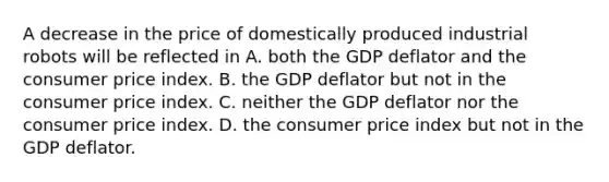 A decrease in the price of domestically produced industrial robots will be reflected in A. both the GDP deflator and the consumer price index. B. the GDP deflator but not in the consumer price index. C. neither the GDP deflator nor the consumer price index. D. the consumer price index but not in the GDP deflator.