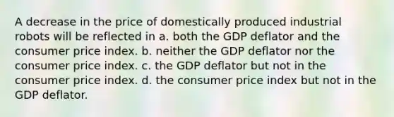 A decrease in the price of domestically produced industrial robots will be reflected in a. both the GDP deflator and the consumer price index. b. neither the GDP deflator nor the consumer price index. c. the GDP deflator but not in the consumer price index. d. the consumer price index but not in the GDP deflator.