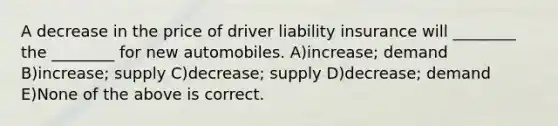 A decrease in the price of driver liability insurance will ________ the ________ for new automobiles. A)increase; demand B)increase; supply C)decrease; supply D)decrease; demand E)None of the above is correct.