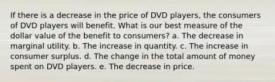 If there is a decrease in the price of DVD players, the consumers of DVD players will benefit. What is our best measure of the dollar value of the benefit to consumers? a. The decrease in marginal utility. b. The increase in quantity. c. The increase in consumer surplus. d. The change in the total amount of money spent on DVD players. e. The decrease in price.