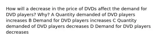 How will a decrease in the price of DVDs affect the demand for DVD players? Why? A Quantity demanded of DVD players increases B Demand for DVD players increases C Quantity demanded of DVD players decreases D Demand for DVD players decreases