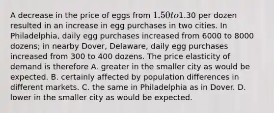 A decrease in the price of eggs from 1.50 to1.30 per dozen resulted in an increase in egg purchases in two cities. In Philadelphia, daily egg purchases increased from 6000 to 8000 dozens; in nearby Dover, Delaware, daily egg purchases increased from 300 to 400 dozens. The price elasticity of demand is therefore A. greater in the smaller city as would be expected. B. certainly affected by population differences in different markets. C. the same in Philadelphia as in Dover. D. lower in the smaller city as would be expected.