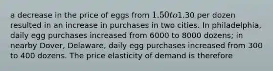 a decrease in the price of eggs from 1.50 to1.30 per dozen resulted in an increase in purchases in two cities. In philadelphia, daily egg purchases increased from 6000 to 8000 dozens; in nearby Dover, Delaware, daily egg purchases increased from 300 to 400 dozens. The price elasticity of demand is therefore