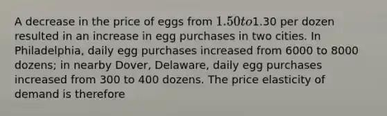 A decrease in the price of eggs from 1.50 to1.30 per dozen resulted in an increase in egg purchases in two cities. In Philadelphia, daily egg purchases increased from 6000 to 8000 dozens; in nearby Dover, Delaware, daily egg purchases increased from 300 to 400 dozens. The price elasticity of demand is therefore