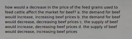 how would a decrease in the price of the feed grains used to feed cattle affect the market for beef? a. the demand for beef would increase, increasing beef prices b. the demand for beef would decrease, decreasing beef prices c. the supply of beef would increase, decreasing beef prices d. the supply of beef would decrease, increasing beef prices