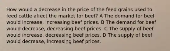 How would a decrease in the price of the feed grains used to feed cattle affect the market for beef? A The demand for beef would increase, increasing beef prices. B The demand for beef would decrease, decreasing beef prices. C The supply of beef would increase, decreasing beef prices. D The supply of beef would decrease, increasing beef prices.