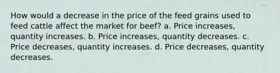 How would a decrease in the price of the feed grains used to feed cattle affect the market for beef? a. Price increases, quantity increases. b. Price increases, quantity decreases. c. Price decreases, quantity increases. d. Price decreases, quantity decreases.