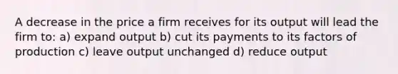 A decrease in the price a firm receives for its output will lead the firm to: a) expand output b) cut its payments to its factors of production c) leave output unchanged d) reduce output