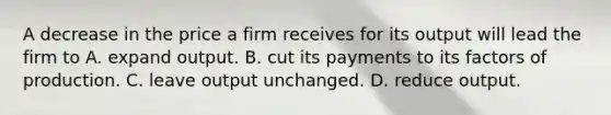 A decrease in the price a firm receives for its output will lead the firm to A. expand output. B. cut its payments to its factors of production. C. leave output unchanged. D. reduce output.