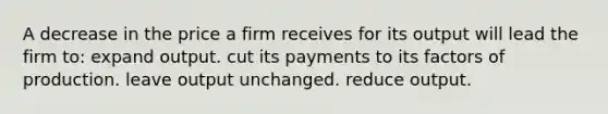 A decrease in the price a firm receives for its output will lead the firm to: expand output. cut its payments to its factors of production. leave output unchanged. reduce output.