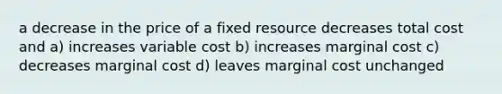 a decrease in the price of a fixed resource decreases total cost and a) increases variable cost b) increases marginal cost c) decreases marginal cost d) leaves marginal cost unchanged