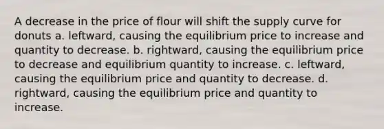 A decrease in the price of flour will shift the supply curve for donuts a. leftward, causing the equilibrium price to increase and quantity to decrease. b. rightward, causing the equilibrium price to decrease and equilibrium quantity to increase. c. leftward, causing the equilibrium price and quantity to decrease. d. rightward, causing the equilibrium price and quantity to increase.