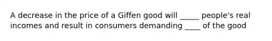 A decrease in the price of a Giffen good will _____ people's real incomes and result in consumers demanding ____ of the good