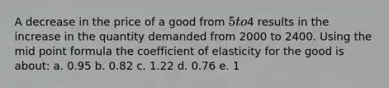 A decrease in the price of a good from 5 to4 results in the increase in the quantity demanded from 2000 to 2400. Using the mid point formula the coefficient of elasticity for the good is about: a. 0.95 b. 0.82 c. 1.22 d. 0.76 e. 1