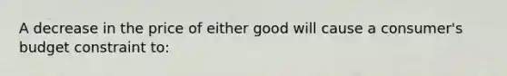 A decrease in the price of either good will cause a consumer's budget constraint to: