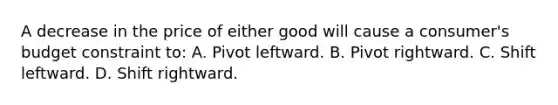 A decrease in the price of either good will cause a consumer's budget constraint to: A. Pivot leftward. B. Pivot rightward. C. Shift leftward. D. Shift rightward.