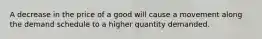 A decrease in the price of a good will cause a movement along the demand schedule to a higher quantity demanded.