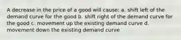 A decrease in the price of a good will cause: a. shift left of the demand curve for the good b. shift right of the demand curve for the good c. movement up the existing demand curve d. movement down the existing demand curve