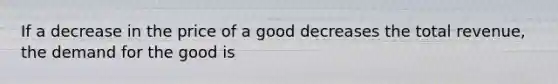 If a decrease in the price of a good decreases the total revenue, the demand for the good is