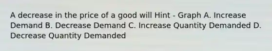 A decrease in the price of a good will Hint - Graph A. Increase Demand B. Decrease Demand C. Increase Quantity Demanded D. Decrease Quantity Demanded