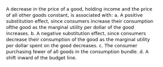 A decrease in the price of a good, holding income and the price of all other goods constant, is associated with: a. A positive substitution effect, since consumers increase their consumption ofthe good as the marginal utility per dollar of the good increases. b. A negative substitution effect, since consumers decrease their consumption of the good as the marginal utility per dollar spent on the good decreases. c. The consumer purchasing fewer of all goods in the consumption bundle. d. A shift inward of the budget line.