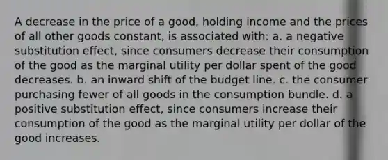 A decrease in the price of a good, holding income and the prices of all other goods constant, is associated with: a. a negative substitution effect, since consumers decrease their consumption of the good as the marginal utility per dollar spent of the good decreases. b. an inward shift of the budget line. c. the consumer purchasing fewer of all goods in the consumption bundle. d. a positive substitution effect, since consumers increase their consumption of the good as the marginal utility per dollar of the good increases.