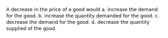 A decrease in the price of a good would a. increase the demand for the good. b. increase the quantity demanded for the good. c. decrease the demand for the good. d. decrease the quantity supplied of the good.