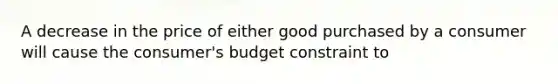 A decrease in the price of either good purchased by a consumer will cause the consumer's budget constraint to