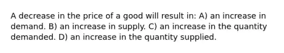 A decrease in the price of a good will result in: A) an increase in demand. B) an increase in supply. C) an increase in the quantity demanded. D) an increase in the quantity supplied.